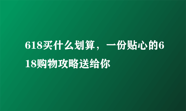 618买什么划算，一份贴心的618购物攻略送给你