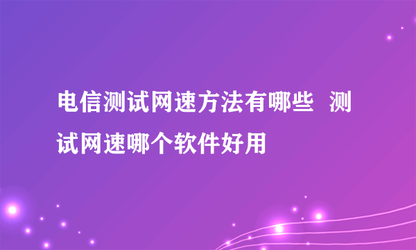 电信测试网速方法有哪些  测试网速哪个软件好用