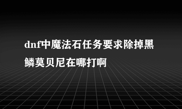 dnf中魔法石任务要求除掉黑鳞莫贝尼在哪打啊