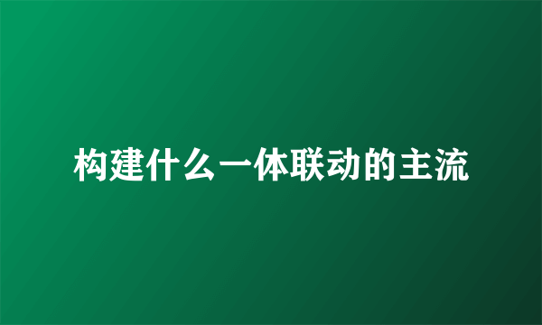 构建什么一体联动的主流