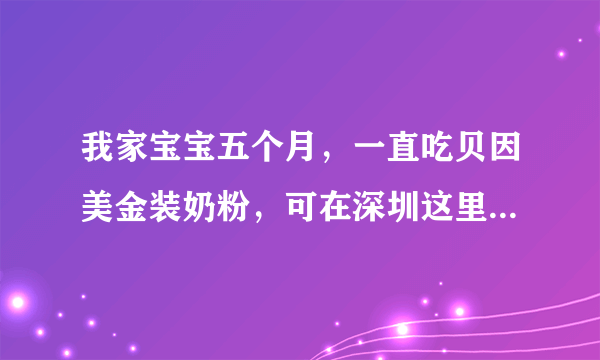 我家宝宝五个月，一直吃贝因美金装奶粉，可在深圳这里...