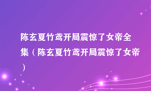 陈玄夏竹鸢开局震惊了女帝全集（陈玄夏竹鸢开局震惊了女帝）