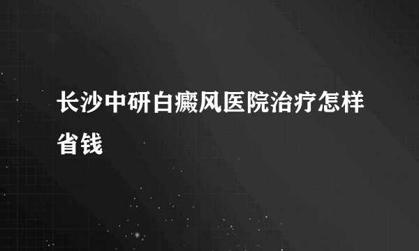 长沙中研白癜风医院治疗怎样省钱