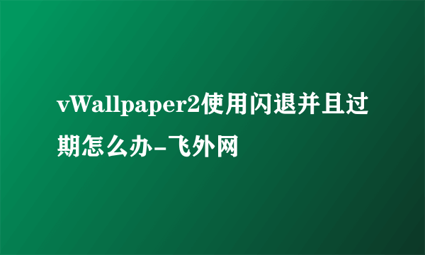 vWallpaper2使用闪退并且过期怎么办-飞外网