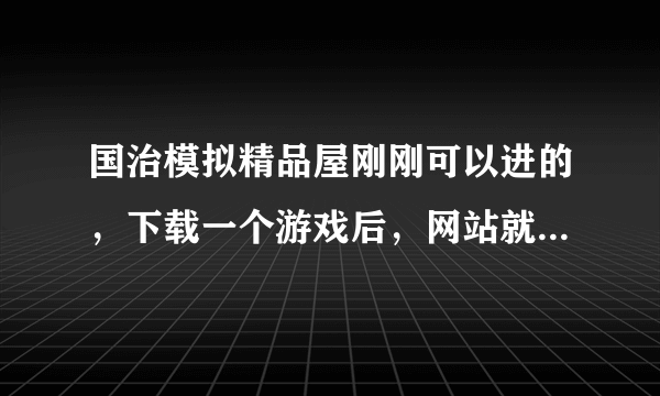 国治模拟精品屋刚刚可以进的，下载一个游戏后，网站就进不了了？怎么回事？