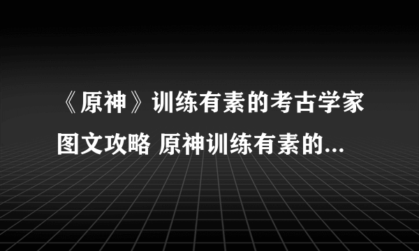 《原神》训练有素的考古学家图文攻略 原神训练有素的考古学家怎么完成