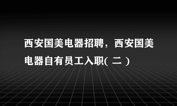 西安国美电器招聘，西安国美电器自有员工入职( 二 )