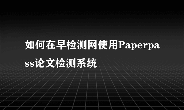 如何在早检测网使用Paperpass论文检测系统