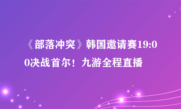 《部落冲突》韩国邀请赛19:00决战首尔！九游全程直播