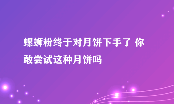 螺蛳粉终于对月饼下手了 你敢尝试这种月饼吗