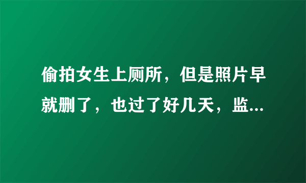 偷拍女生上厕所，但是照片早就删了，也过了好几天，监控没有直接拍到我偷拍，只拍到我进厕所（男女厕所离得特别近，门对门的那种），这样还能报警处理吗