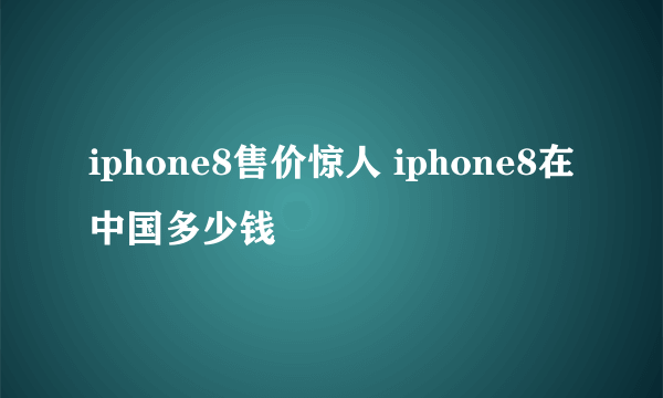 iphone8售价惊人 iphone8在中国多少钱