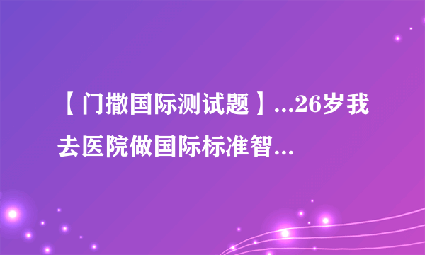 【门撒国际测试题】...26岁我去医院做国际标准智商测试测得智商278!世界...