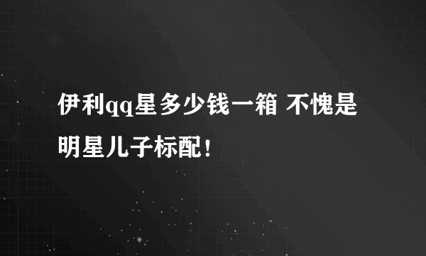 伊利qq星多少钱一箱 不愧是明星儿子标配！