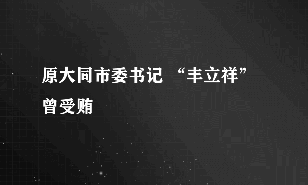 原大同市委书记 “丰立祥” 曾受贿