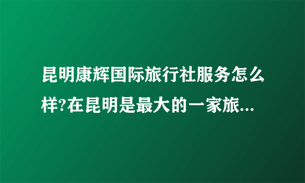 昆明康辉国际旅行社服务怎么样?在昆明是最大的一家旅行社吗？