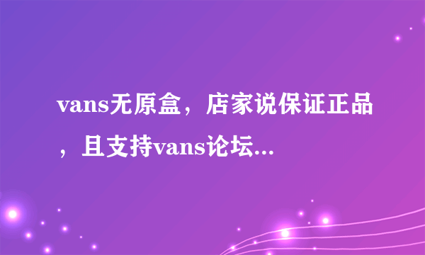 vans无原盒，店家说保证正品，且支持vans论坛验真假，但是毒过不了，因为没有原盒，可信吗？