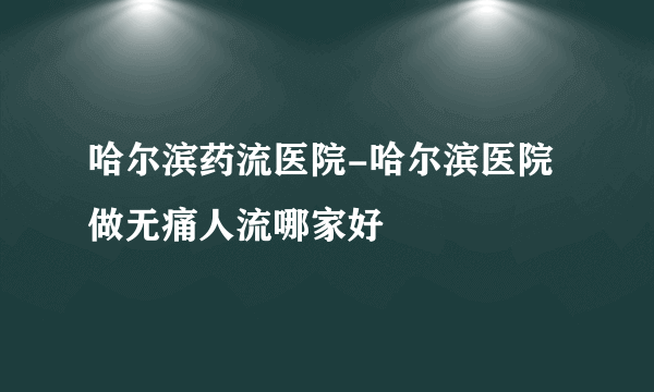 哈尔滨药流医院-哈尔滨医院做无痛人流哪家好