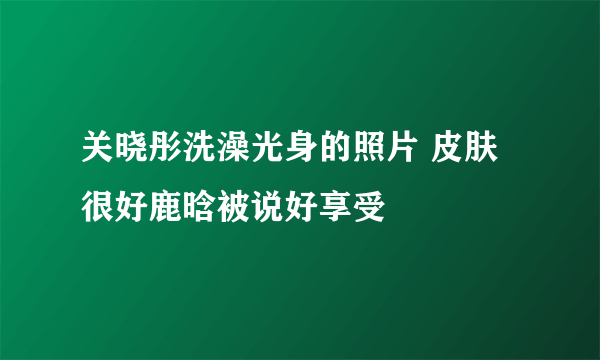 关晓彤洗澡光身的照片 皮肤很好鹿晗被说好享受