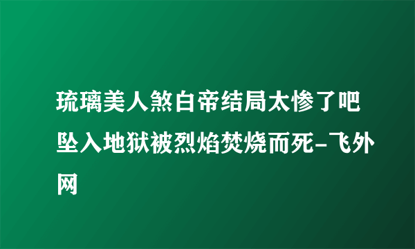 琉璃美人煞白帝结局太惨了吧坠入地狱被烈焰焚烧而死-飞外网