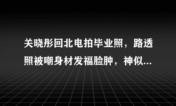 关晓彤回北电拍毕业照，路透照被嘲身材发福脸肿，神似港星朱咪咪！