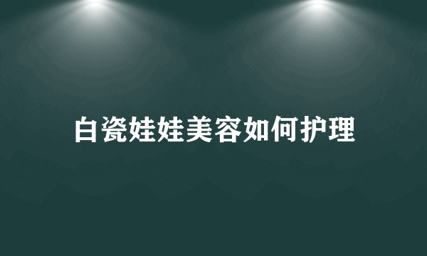 白瓷娃娃美容如何护理