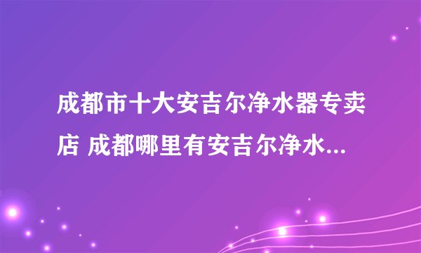 成都市十大安吉尔净水器专卖店 成都哪里有安吉尔净水器专卖店