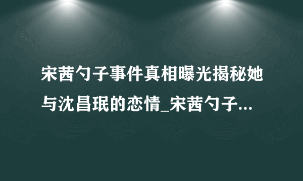 宋茜勺子事件真相曝光揭秘她与沈昌珉的恋情_宋茜勺子事件_飞外网