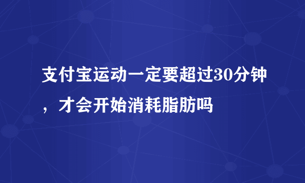 支付宝运动一定要超过30分钟，才会开始消耗脂肪吗