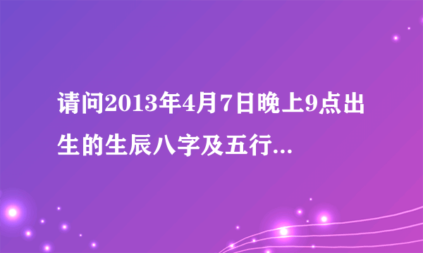 请问2013年4月7日晚上9点出生的生辰八字及五行详细一点的？