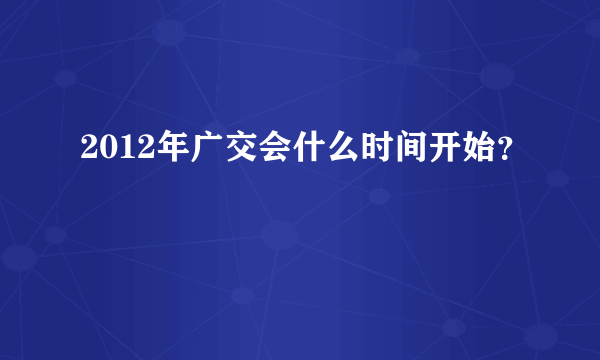 2012年广交会什么时间开始？