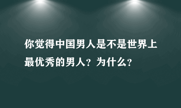 你觉得中国男人是不是世界上最优秀的男人？为什么？