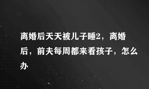 离婚后天天被儿子睡2，离婚后，前夫每周都来看孩子，怎么办