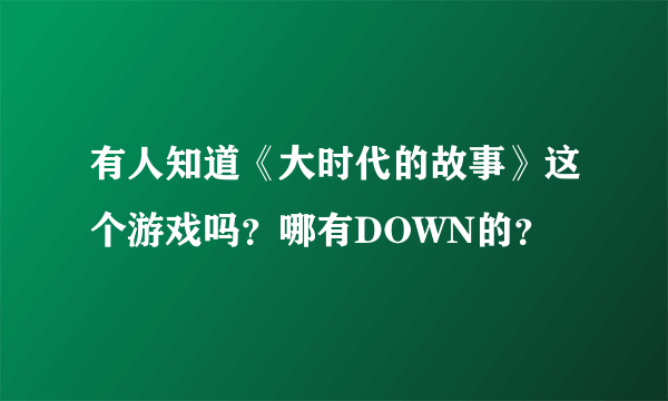 有人知道《大时代的故事》这个游戏吗？哪有DOWN的？