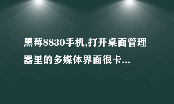 黑莓8830手机,打开桌面管理器里的多媒体界面很卡,是为什么?有什么方法改善?在线急等,加分!!!