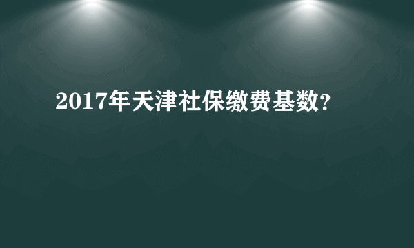 2017年天津社保缴费基数？