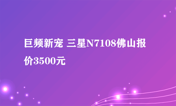 巨频新宠 三星N7108佛山报价3500元