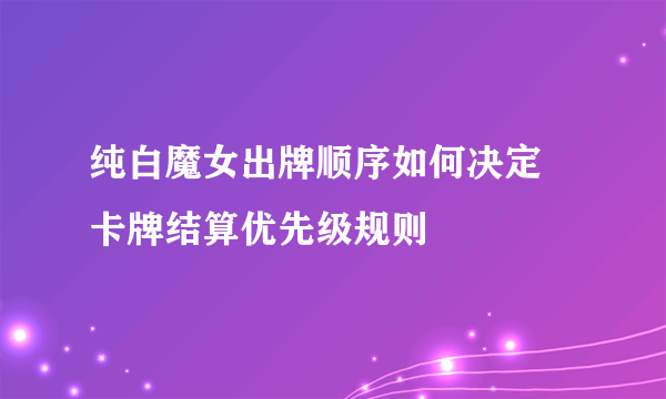 纯白魔女出牌顺序如何决定 卡牌结算优先级规则