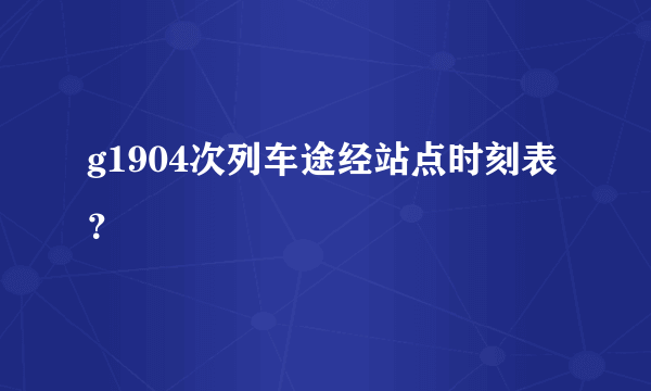 g1904次列车途经站点时刻表？