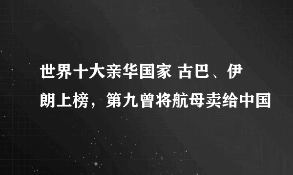 世界十大亲华国家 古巴、伊朗上榜，第九曾将航母卖给中国