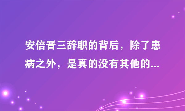 安倍晋三辞职的背后，除了患病之外，是真的没有其他的任何猫腻吗？