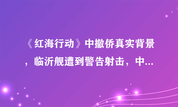 《红海行动》中撤侨真实背景，临沂舰遭到警告射击，中国强大了