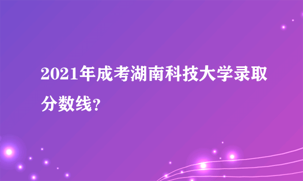 2021年成考湖南科技大学录取分数线？