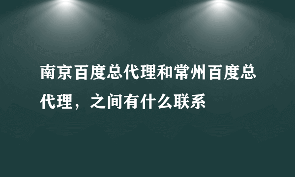 南京百度总代理和常州百度总代理，之间有什么联系