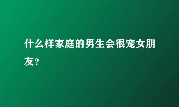 什么样家庭的男生会很宠女朋友？