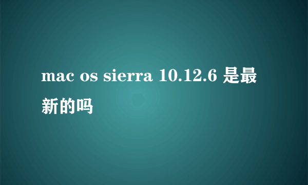 mac os sierra 10.12.6 是最新的吗