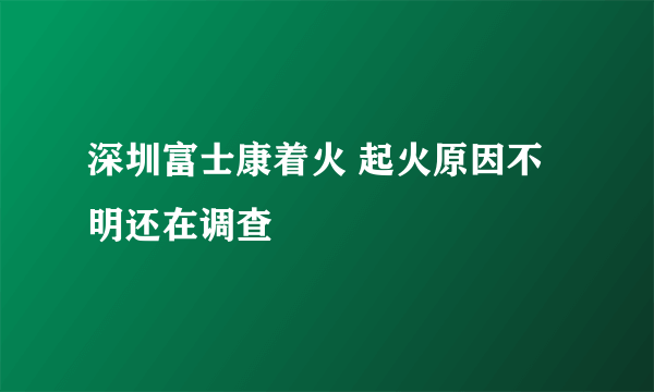 深圳富士康着火 起火原因不明还在调查