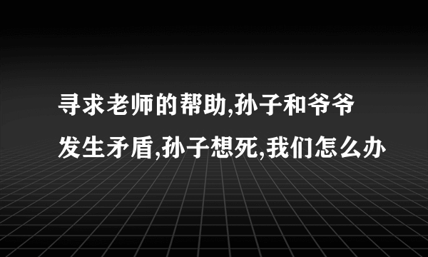 寻求老师的帮助,孙子和爷爷发生矛盾,孙子想死,我们怎么办