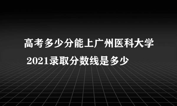 高考多少分能上广州医科大学 2021录取分数线是多少