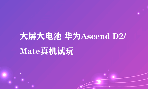 大屏大电池 华为Ascend D2/Mate真机试玩